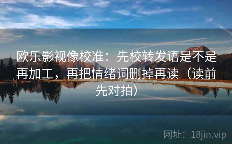 欧乐影视像校准:先校转发语是不是再加工,再把情绪词删掉再读(读前先对拍)