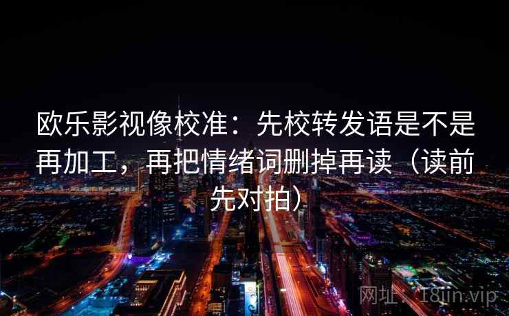 欧乐影视像校准:先校转发语是不是再加工,再把情绪词删掉再读(读前先对拍)