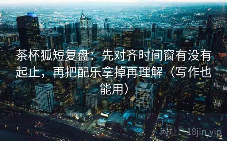 茶杯狐短复盘:先对齐时间窗有没有起止,再把配乐拿掉再理解(写作也能用)