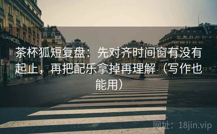 茶杯狐短复盘:先对齐时间窗有没有起止,再把配乐拿掉再理解(写作也能用)
