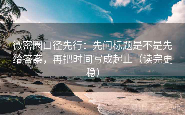 微密圈口径先行：先问标题是不是先给答案，再把时间写成起止（读完更稳）