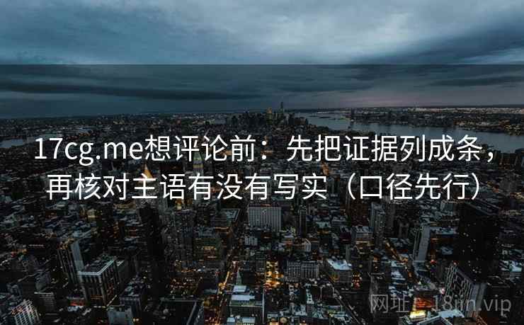 17cg.me想评论前：先把证据列成条，再核对主语有没有写实（口径先行）