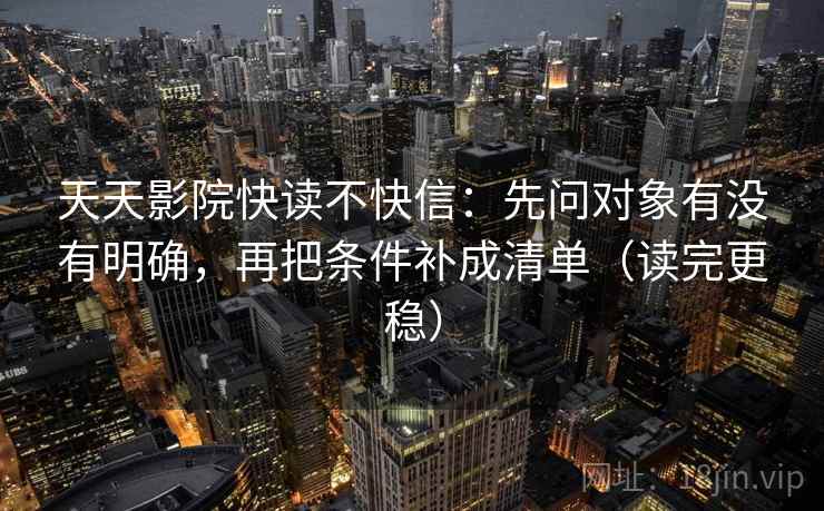 天天影院快读不快信：先问对象有没有明确，再把条件补成清单（读完更稳）