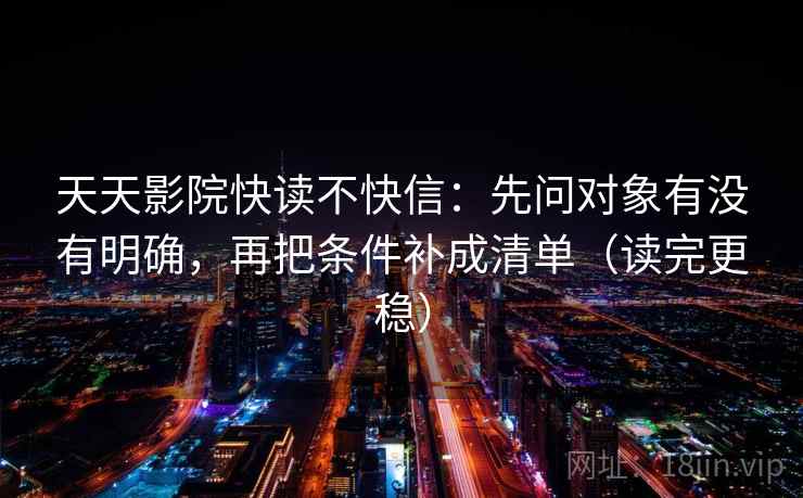 天天影院快读不快信：先问对象有没有明确，再把条件补成清单（读完更稳）
