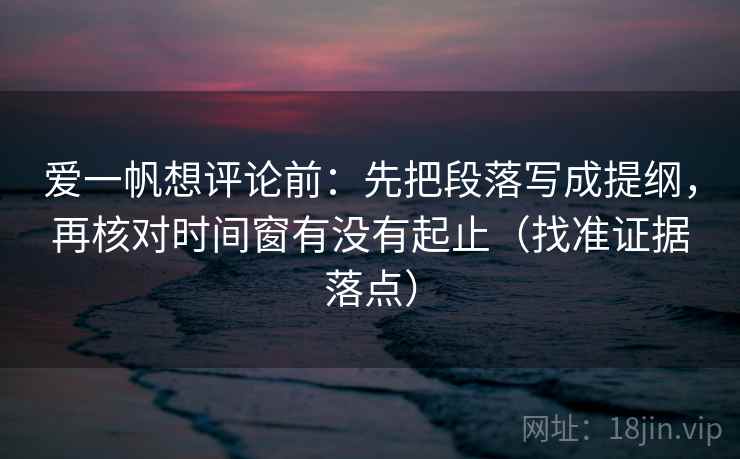 爱一帆想评论前：先把段落写成提纲，再核对时间窗有没有起止（找准证据落点）