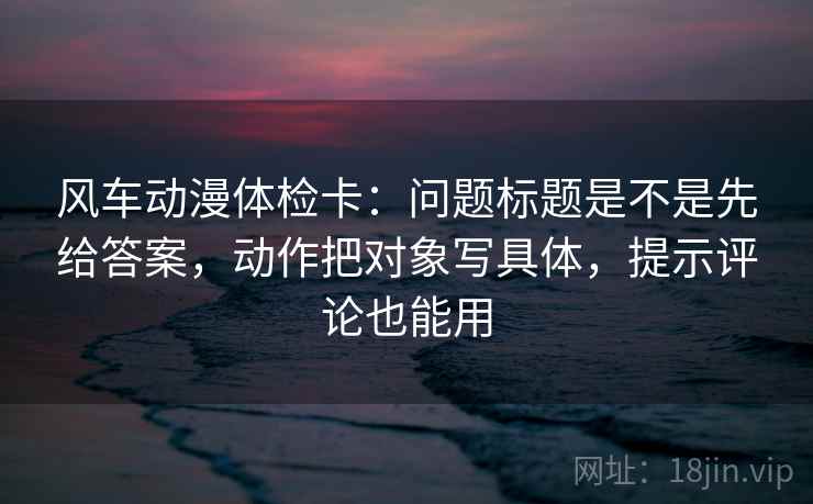 风车动漫体检卡：问题标题是不是先给答案，动作把对象写具体，提示评论也能用