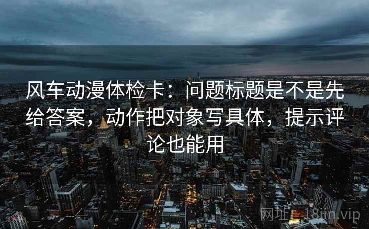 风车动漫体检卡：问题标题是不是先给答案，动作把对象写具体，提示评论也能用
